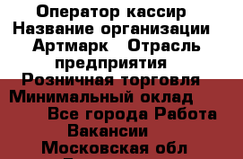 Оператор-кассир › Название организации ­ Артмарк › Отрасль предприятия ­ Розничная торговля › Минимальный оклад ­ 20 000 - Все города Работа » Вакансии   . Московская обл.,Бронницы г.